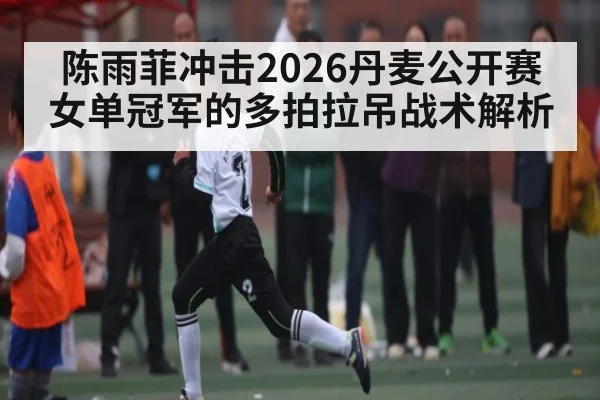 陈雨菲冲击2026丹麦公开赛女单冠军的多拍拉吊战术解析（kaiyun）