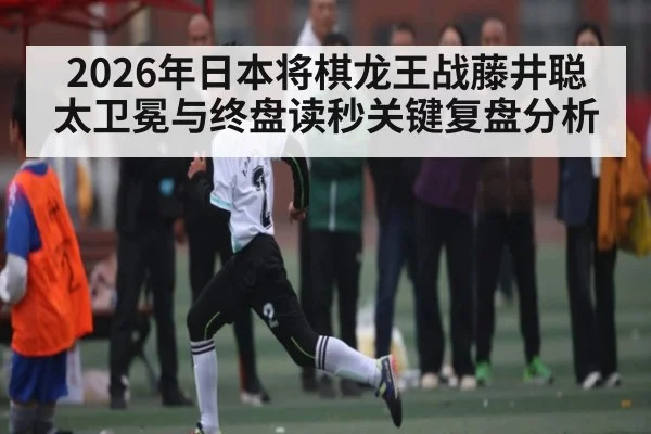 2026年日本将棋龙王战藤井聪太卫冕与终盘读秒关键复盘分析（kaiyun）