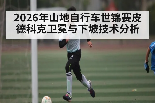2026年山地自行车世锦赛皮德科克卫冕与下坡技术分析（kaiyun）